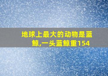 地球上最大的动物是蓝鲸,一头蓝鲸重154