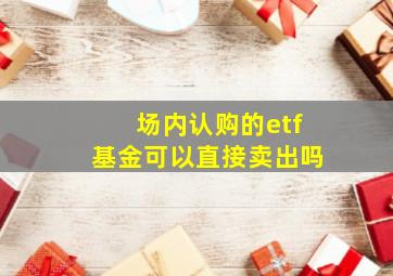 场内认购的etf基金可以直接卖出吗