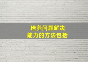 培养问题解决能力的方法包括