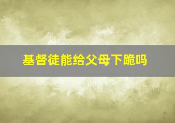 基督徒能给父母下跪吗