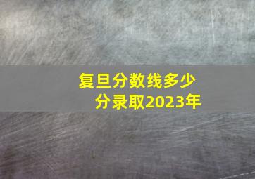 复旦分数线多少分录取2023年