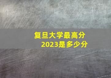 复旦大学最高分2023是多少分