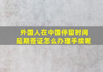 外国人在中国停留时间延期签证怎么办理手续呢