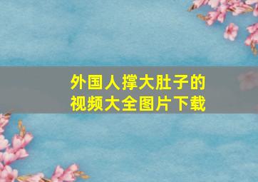 外国人撑大肚子的视频大全图片下载