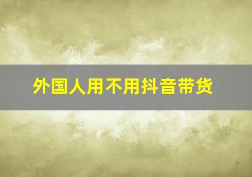 外国人用不用抖音带货