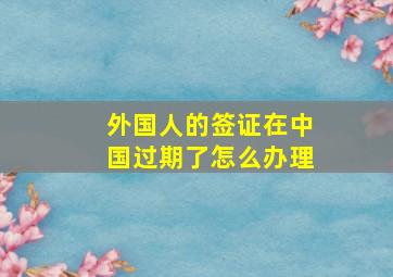 外国人的签证在中国过期了怎么办理