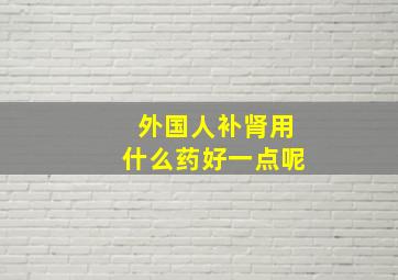 外国人补肾用什么药好一点呢