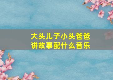 大头儿子小头爸爸讲故事配什么音乐