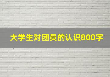 大学生对团员的认识800字