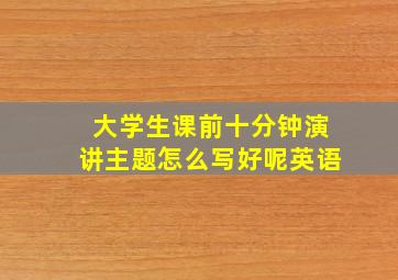 大学生课前十分钟演讲主题怎么写好呢英语