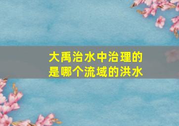 大禹治水中治理的是哪个流域的洪水