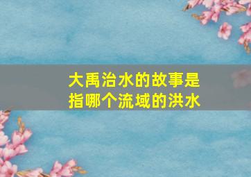 大禹治水的故事是指哪个流域的洪水