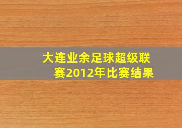 大连业余足球超级联赛2012年比赛结果