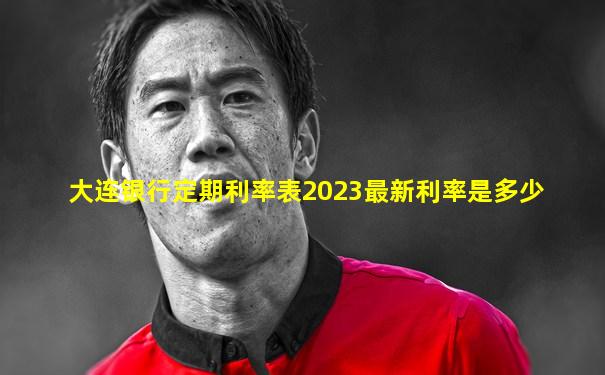 大连银行定期利率表2023最新利率是多少