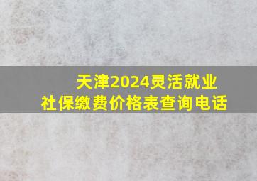 天津2024灵活就业社保缴费价格表查询电话