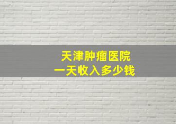 天津肿瘤医院一天收入多少钱