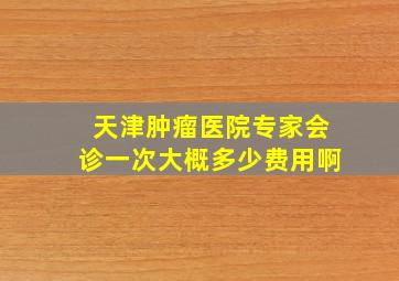 天津肿瘤医院专家会诊一次大概多少费用啊