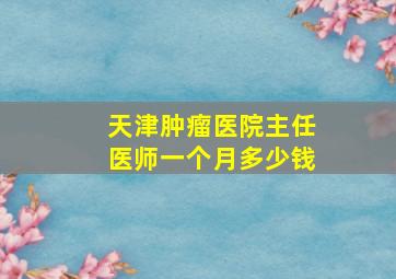 天津肿瘤医院主任医师一个月多少钱