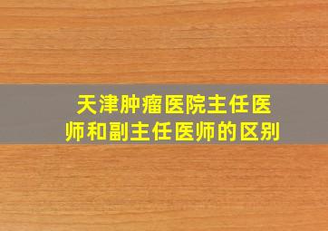 天津肿瘤医院主任医师和副主任医师的区别