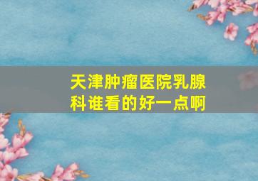 天津肿瘤医院乳腺科谁看的好一点啊