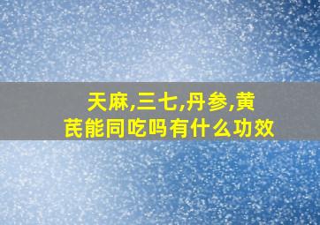 天麻,三七,丹参,黄芪能同吃吗有什么功效