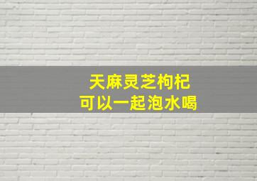 天麻灵芝枸杞可以一起泡水喝