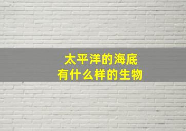 太平洋的海底有什么样的生物