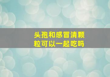 头孢和感冒清颗粒可以一起吃吗