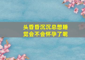 头昏昏沉沉总想睡觉会不会怀孕了呢