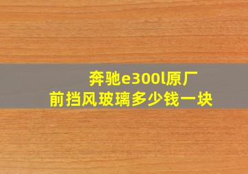 奔驰e300l原厂前挡风玻璃多少钱一块