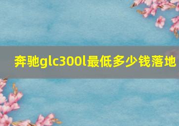 奔驰glc300l最低多少钱落地