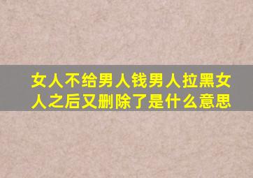 女人不给男人钱男人拉黑女人之后又删除了是什么意思