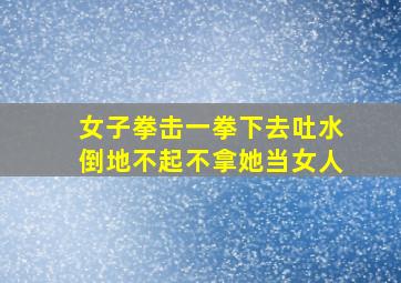 女子拳击一拳下去吐水倒地不起不拿她当女人