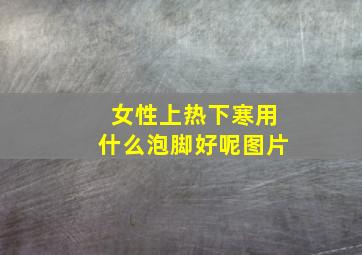 女性上热下寒用什么泡脚好呢图片