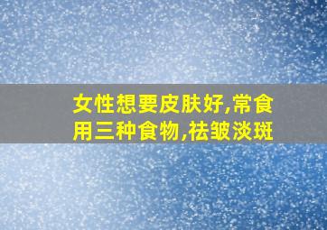 女性想要皮肤好,常食用三种食物,祛皱淡斑