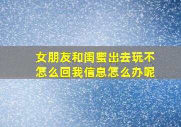 女朋友和闺蜜出去玩不怎么回我信息怎么办呢