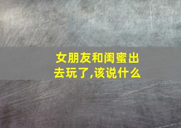 女朋友和闺蜜出去玩了,该说什么