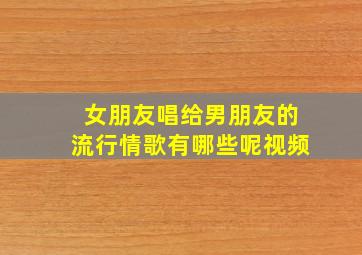 女朋友唱给男朋友的流行情歌有哪些呢视频