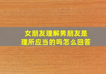 女朋友理解男朋友是理所应当的吗怎么回答