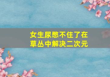 女生尿憋不住了在草丛中解决二次元