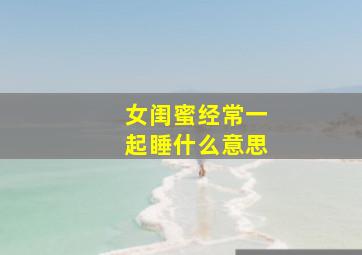 女闺蜜经常一起睡什么意思