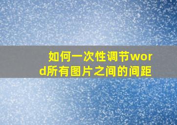 如何一次性调节word所有图片之间的间距