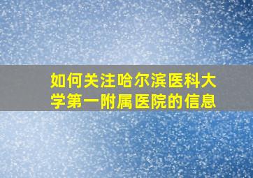 如何关注哈尔滨医科大学第一附属医院的信息