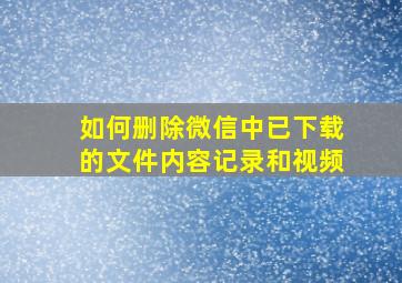 如何删除微信中已下载的文件内容记录和视频