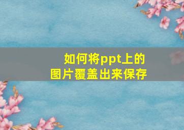 如何将ppt上的图片覆盖出来保存