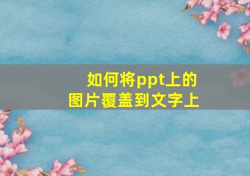 如何将ppt上的图片覆盖到文字上