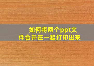 如何将两个ppt文件合并在一起打印出来