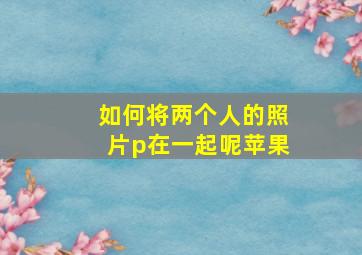 如何将两个人的照片p在一起呢苹果