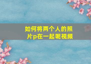 如何将两个人的照片p在一起呢视频