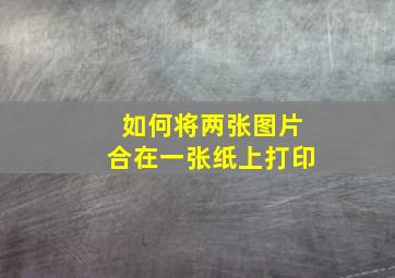 如何将两张图片合在一张纸上打印